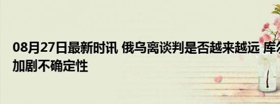 08月27日最新时讯 俄乌离谈判是否越来越远 库尔斯克战事加剧不确定性