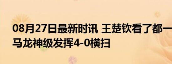 08月27日最新时讯 王楚钦看了都一愣 35岁马龙神级发挥4-0横扫