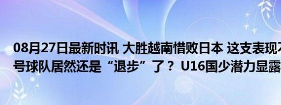 08月27日最新时讯 大胜越南惜败日本 这支表现不俗的国字号球队居然还是“退步”了？ U16国少潜力显露