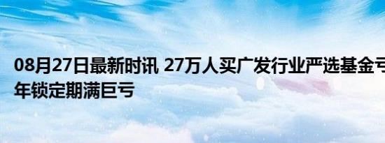 08月27日最新时讯 27万人买广发行业严选基金亏80多亿 三年锁定期满巨亏