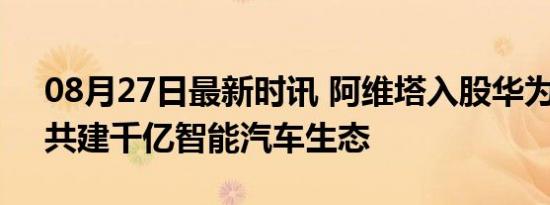 08月27日最新时讯 阿维塔入股华为车BU，共建千亿智能汽车生态