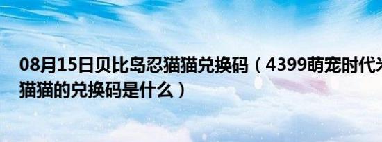 08月15日贝比岛忍猫猫兑换码（4399萌宠时代米奥空间忍猫猫的兑换码是什么）