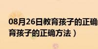 08月26日教育孩子的正确方法有效沟通（教育孩子的正确方法）