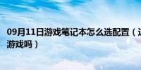 09月11日游戏笔记本怎么选配置（这种配置的笔记本可以玩游戏吗）