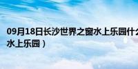 09月18日长沙世界之窗水上乐园什么时候开（长沙世界之窗水上乐园）