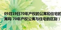 09月19日70年产权的公寓和住宅的区别（有70年产权的公寓吗 70年产权公寓与住宅的区别）