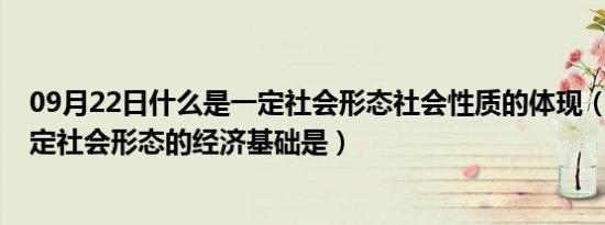 09月22日什么是一定社会形态社会性质的体现（单选13 一定社会形态的经济基础是）