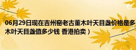 06月29日现在吉州窑老古董木叶天目盏价格是多少（吉州窑木叶天目盏值多少钱 香港拍卖）