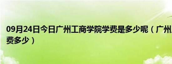 09月24日今日广州工商学院学费是多少呢（广州工商学院学费多少）