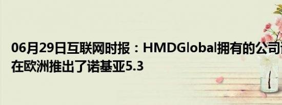 06月29日互联网时报：HMDGlobal拥有的公司诺基亚上周在欧洲推出了诺基亚5.3