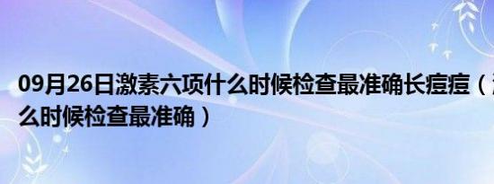 09月26日激素六项什么时候检查最准确长痘痘（激素六项什么时候检查最准确）