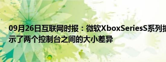 09月26日互联网时报：微软XboxSeriesS系列拆箱视频展示了两个控制台之间的大小差异