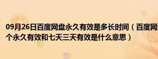 09月26日百度网盘永久有效是多长时间（百度网盘当中有一个永久有效和七天三天有效是什么意思）